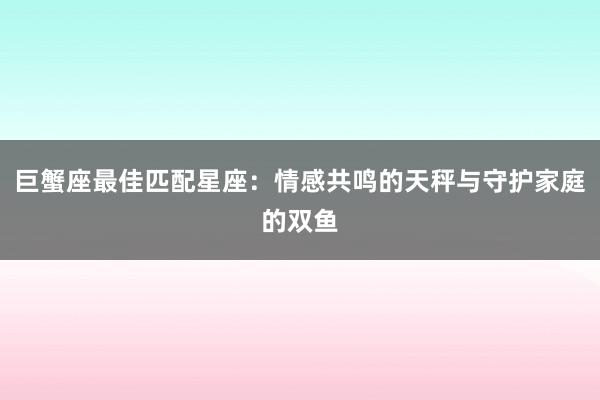 巨蟹座最佳匹配星座：情感共鸣的天秤与守护家庭的双鱼